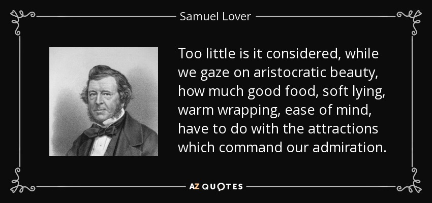 Mientras contemplamos la belleza aristocrática, se tiene muy poco en cuenta cuánto tienen que ver la buena comida, la suavidad de la cama, el abrigo cálido y la tranquilidad de espíritu con los atractivos que despiertan nuestra admiración. - Samuel Lover