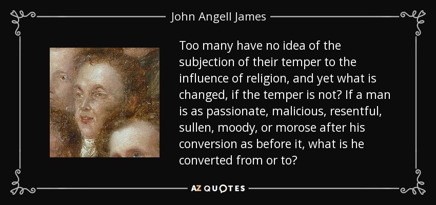 Too many have no idea of the subjection of their temper to the influence of religion, and yet what is changed, if the temper is not? If a man is as passionate, malicious, resentful, sullen, moody, or morose after his conversion as before it, what is he converted from or to? - John Angell James