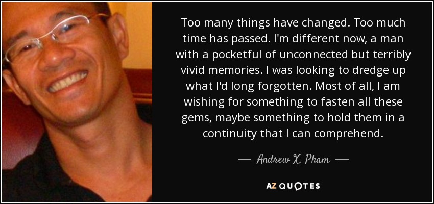 Too many things have changed. Too much time has passed. I'm different now, a man with a pocketful of unconnected but terribly vivid memories. I was looking to dredge up what I'd long forgotten. Most of all, I am wishing for something to fasten all these gems, maybe something to hold them in a continuity that I can comprehend. - Andrew X. Pham