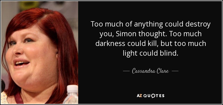 Too much of anything could destroy you, Simon thought. Too much darkness could kill, but too much light could blind. - Cassandra Clare