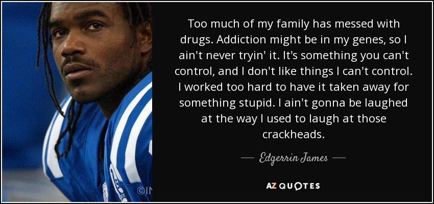 Too much of my family has messed with drugs. Addiction might be in my genes, so I ain't never tryin' it. It's something you can't control, and I don't like things I can't control. I worked too hard to have it taken away for something stupid. I ain't gonna be laughed at the way I used to laugh at those crackheads. - Edgerrin James