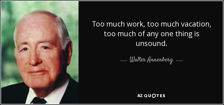 Too much work, too much vacation, too much of any one thing is unsound. - Walter Annenberg