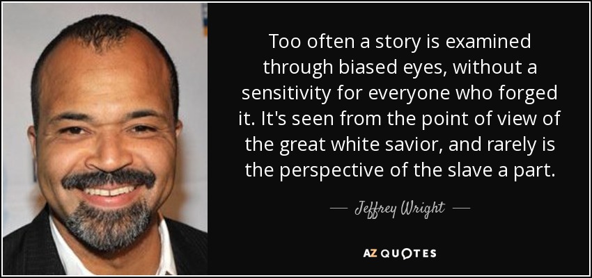 Too often a story is examined through biased eyes, without a sensitivity for everyone who forged it. It's seen from the point of view of the great white savior, and rarely is the perspective of the slave a part. - Jeffrey Wright