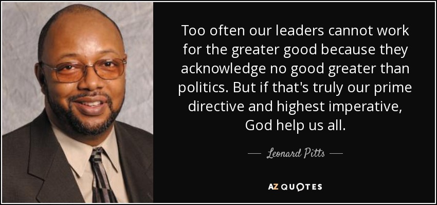 Too often our leaders cannot work for the greater good because they acknowledge no good greater than politics. But if that's truly our prime directive and highest imperative, God help us all. - Leonard Pitts