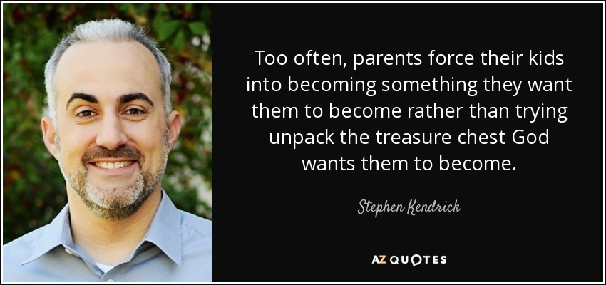 Too often, parents force their kids into becoming something they want them to become rather than trying unpack the treasure chest God wants them to become. - Stephen Kendrick