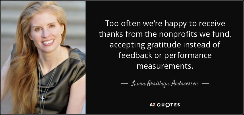 Too often we're happy to receive thanks from the nonprofits we fund, accepting gratitude instead of feedback or performance measurements. - Laura Arrillaga-Andreessen