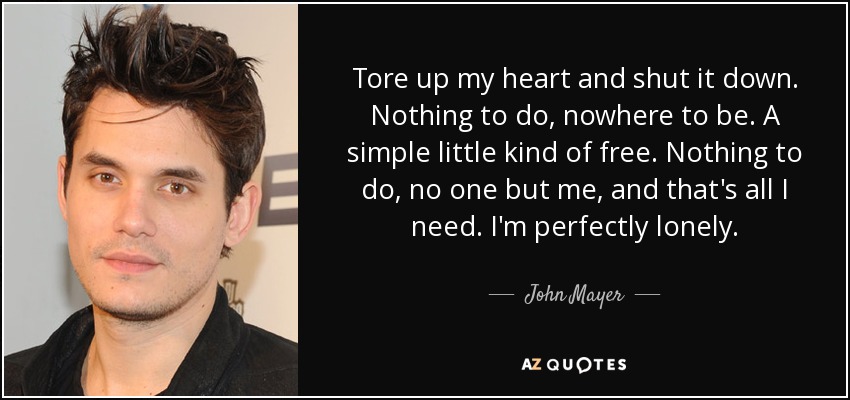 Tore up my heart and shut it down. Nothing to do, nowhere to be. A simple little kind of free. Nothing to do, no one but me, and that's all I need. I'm perfectly lonely. - John Mayer