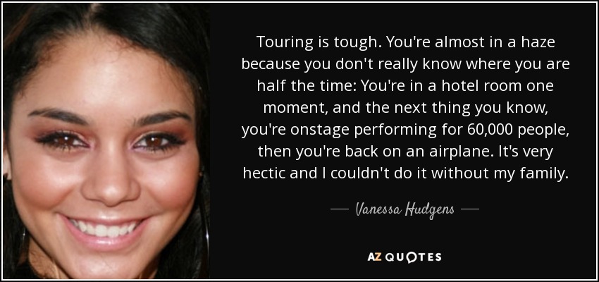 Touring is tough. You're almost in a haze because you don't really know where you are half the time: You're in a hotel room one moment, and the next thing you know, you're onstage performing for 60,000 people, then you're back on an airplane. It's very hectic and I couldn't do it without my family. - Vanessa Hudgens