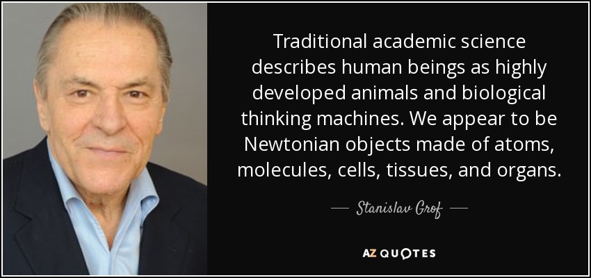 La ciencia académica tradicional describe a los seres humanos como animales altamente desarrollados y máquinas biológicas pensantes. Parecemos objetos newtonianos formados por átomos, moléculas, células, tejidos y órganos. - Stanislav Grof