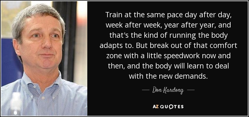 Train at the same pace day after day, week after week, year after year, and that's the kind of running the body adapts to. But break out of that comfort zone with a little speedwork now and then, and the body will learn to deal with the new demands. - Don Kardong