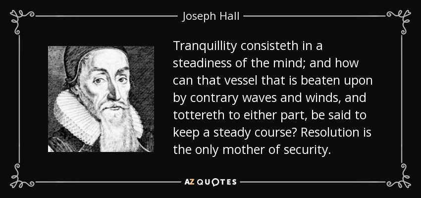 Tranquillity consisteth in a steadiness of the mind; and how can that vessel that is beaten upon by contrary waves and winds, and tottereth to either part, be said to keep a steady course? Resolution is the only mother of security. - Joseph Hall