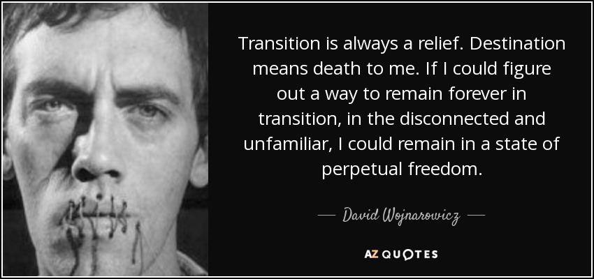 Transition is always a relief. Destination means death to me. If I could figure out a way to remain forever in transition, in the disconnected and unfamiliar, I could remain in a state of perpetual freedom. - David Wojnarowicz