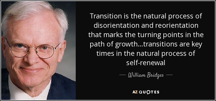 Transition is the natural process of disorientation and reorientation that marks the turning points in the path of growth...transitions are key times in the natural process of self-renewal - William Bridges