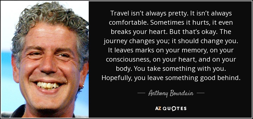 Travel isn’t always pretty. It isn’t always comfortable. Sometimes it hurts, it even breaks your heart. But that’s okay. The journey changes you; it should change you. It leaves marks on your memory, on your consciousness, on your heart, and on your body. You take something with you. Hopefully, you leave something good behind. - Anthony Bourdain