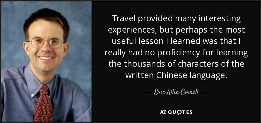 Travel provided many interesting experiences, but perhaps the most useful lesson I learned was that I really had no proficiency for learning the thousands of characters of the written Chinese language. - Eric Allin Cornell