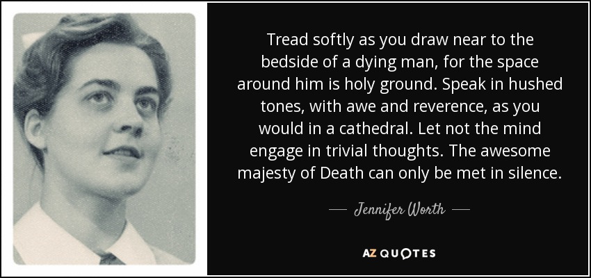 Tread softly as you draw near to the bedside of a dying man, for the space around him is holy ground. Speak in hushed tones, with awe and reverence, as you would in a cathedral. Let not the mind engage in trivial thoughts. The awesome majesty of Death can only be met in silence. - Jennifer Worth