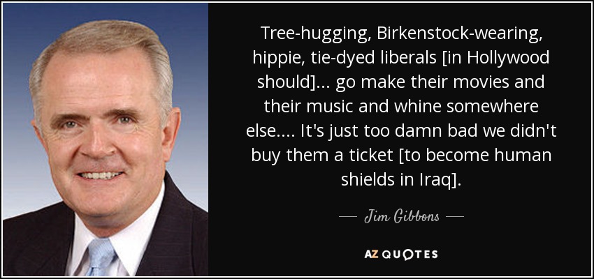 Tree-hugging, Birkenstock-wearing, hippie, tie-dyed liberals [in Hollywood should]... go make their movies and their music and whine somewhere else.... It's just too damn bad we didn't buy them a ticket [to become human shields in Iraq]. - Jim Gibbons