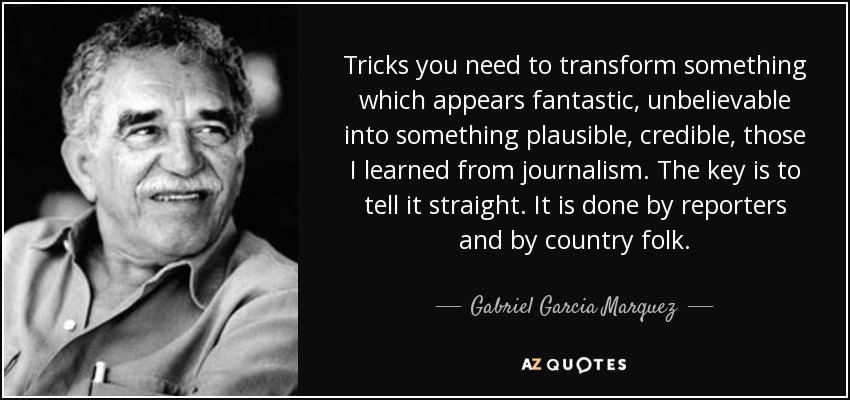 Tricks you need to transform something which appears fantastic, unbelievable into something plausible, credible, those I learned from journalism. The key is to tell it straight. It is done by reporters and by country folk. - Gabriel Garcia Marquez