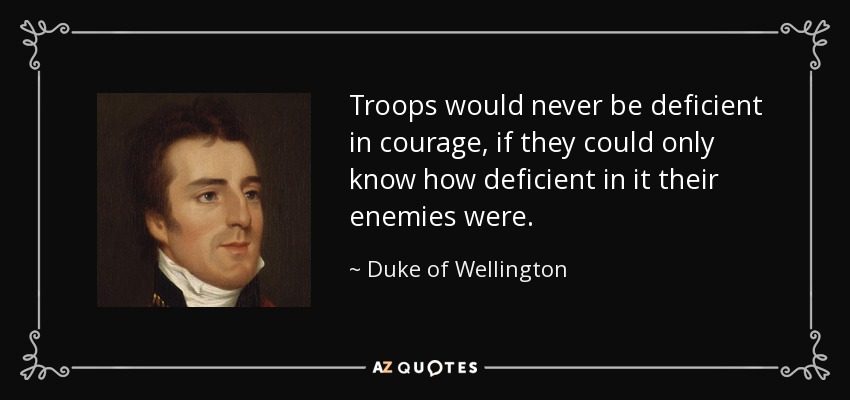 Troops would never be deficient in courage, if they could only know how deficient in it their enemies were. - Duke of Wellington
