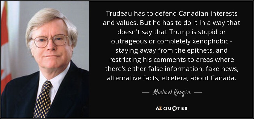 Trudeau has to defend Canadian interests and values. But he has to do it in a way that doesn't say that Trump is stupid or outrageous or completely xenophobic - staying away from the epithets, and restricting his comments to areas where there's either false information, fake news, alternative facts, etcetera, about Canada. - Michael Kergin