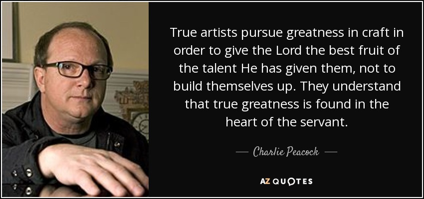 True artists pursue greatness in craft in order to give the Lord the best fruit of the talent He has given them, not to build themselves up. They understand that true greatness is found in the heart of the servant. - Charlie Peacock