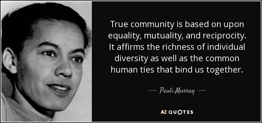 True community is based on upon equality, mutuality, and reciprocity. It affirms the richness of individual diversity as well as the common human ties that bind us together. - Pauli Murray