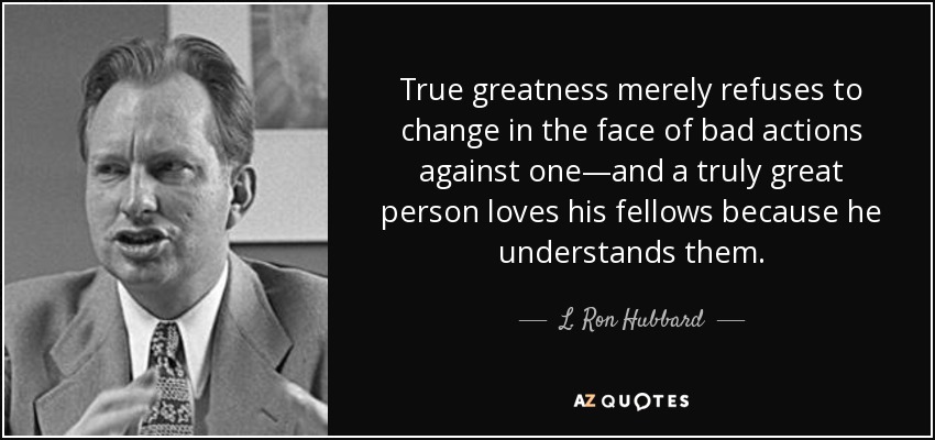 True greatness merely refuses to change in the face of bad actions against one—and a truly great person loves his fellows because he understands them. - L. Ron Hubbard