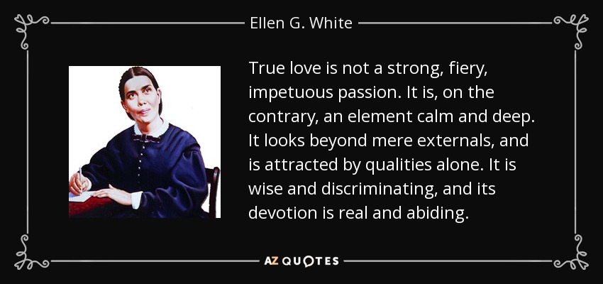 True love is not a strong, fiery, impetuous passion. It is, on the contrary, an element calm and deep. It looks beyond mere externals, and is attracted by qualities alone. It is wise and discriminating, and its devotion is real and abiding. - Ellen G. White
