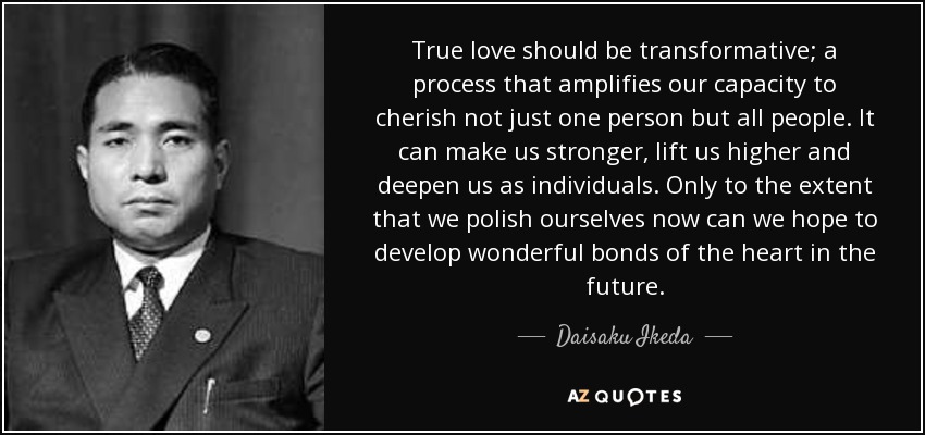 True love should be transformative; a process that amplifies our capacity to cherish not just one person but all people. It can make us stronger, lift us higher and deepen us as individuals. Only to the extent that we polish ourselves now can we hope to develop wonderful bonds of the heart in the future. - Daisaku Ikeda