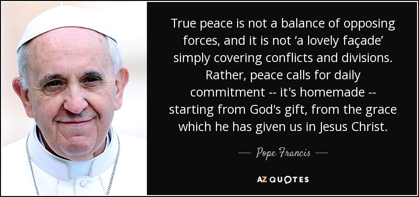 La verdadera paz no es un equilibrio de fuerzas opuestas, y no es 'una fachada encantadora' que simplemente cubre conflictos y divisiones. Más bien, la paz exige un compromiso diario --es casero-- a partir del don de Dios, de la gracia que nos ha dado en Jesucristo. - Pope Francis