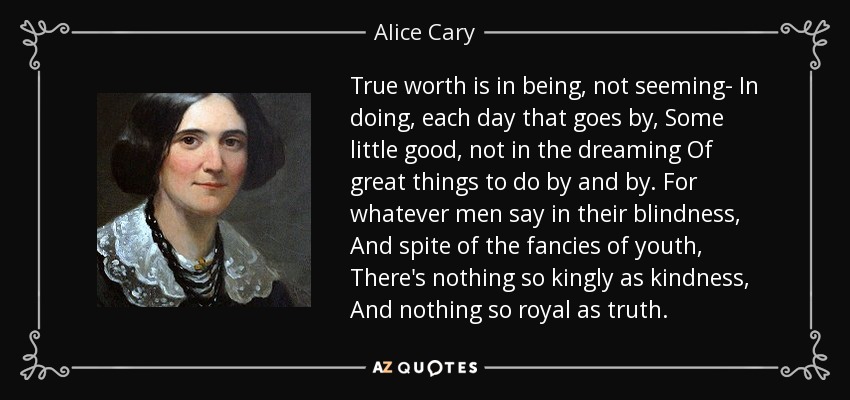 True worth is in being, not seeming- In doing, each day that goes by, Some little good, not in the dreaming Of great things to do by and by. For whatever men say in their blindness, And spite of the fancies of youth, There's nothing so kingly as kindness, And nothing so royal as truth. - Alice Cary