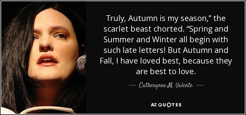 Truly, Autumn is my season,” the scarlet beast chorted. “Spring and Summer and Winter all begin with such late letters! But Autumn and Fall, I have loved best, because they are best to love. - Catherynne M. Valente