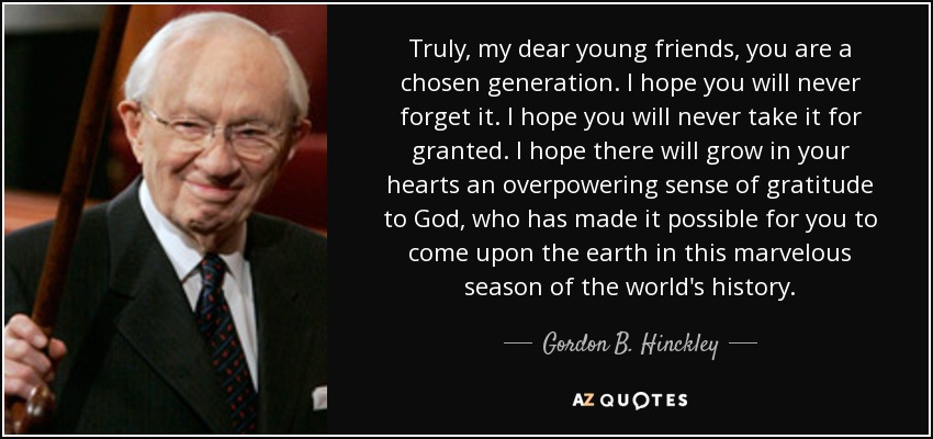 Truly, my dear young friends, you are a chosen generation. I hope you will never forget it. I hope you will never take it for granted. I hope there will grow in your hearts an overpowering sense of gratitude to God, who has made it possible for you to come upon the earth in this marvelous season of the world's history. - Gordon B. Hinckley