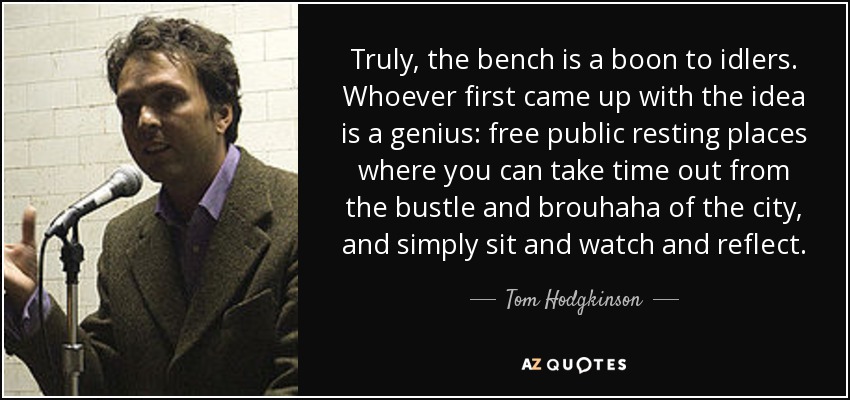 Truly, the bench is a boon to idlers. Whoever first came up with the idea is a genius: free public resting places where you can take time out from the bustle and brouhaha of the city, and simply sit and watch and reflect. - Tom Hodgkinson