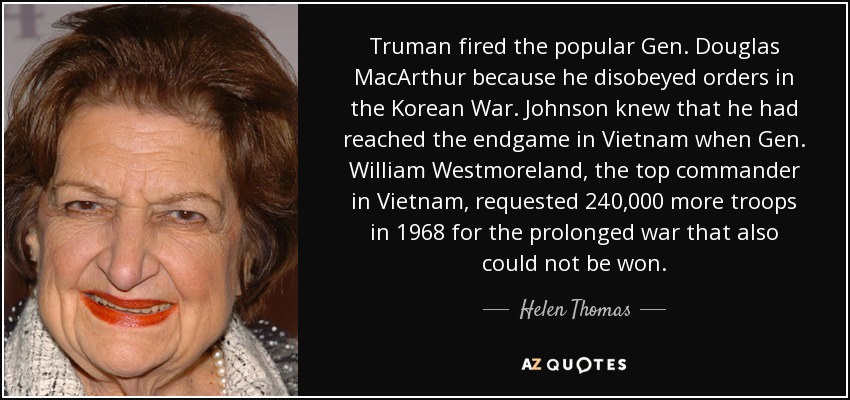 Truman fired the popular Gen. Douglas MacArthur because he disobeyed orders in the Korean War. Johnson knew that he had reached the endgame in Vietnam when Gen. William Westmoreland, the top commander in Vietnam, requested 240,000 more troops in 1968 for the prolonged war that also could not be won. - Helen Thomas