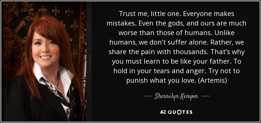 Trust me, little one. Everyone makes mistakes. Even the gods, and ours are much worse than those of humans. Unlike humans, we don’t suffer alone. Rather, we share the pain with thousands. That’s why you must learn to be like your father. To hold in your tears and anger. Try not to punish what you love. (Artemis) - Sherrilyn Kenyon