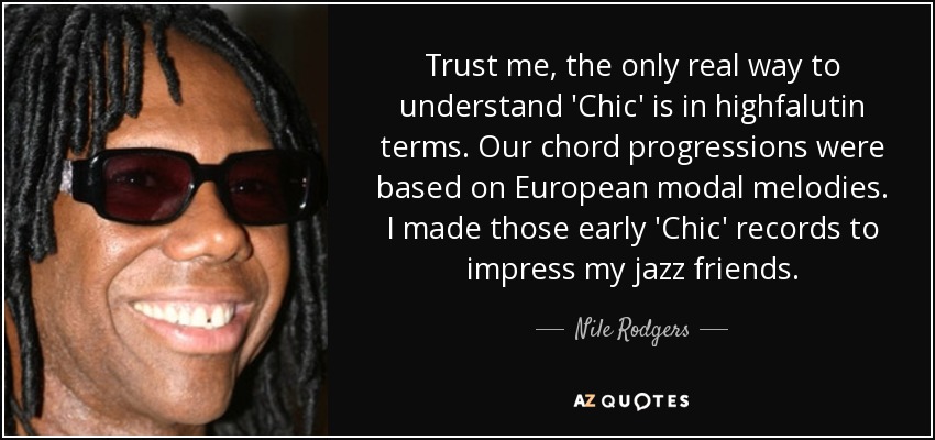 Trust me, the only real way to understand 'Chic' is in highfalutin terms. Our chord progressions were based on European modal melodies. I made those early 'Chic' records to impress my jazz friends. - Nile Rodgers