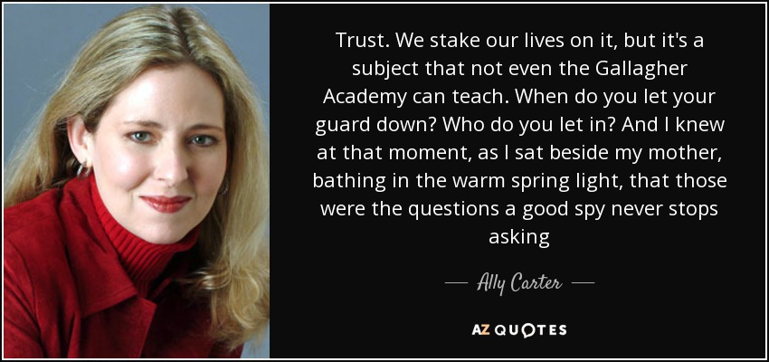 Trust. We stake our lives on it, but it's a subject that not even the Gallagher Academy can teach. When do you let your guard down? Who do you let in? And I knew at that moment, as I sat beside my mother, bathing in the warm spring light, that those were the questions a good spy never stops asking - Ally Carter