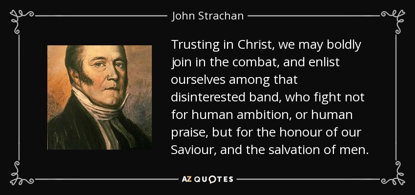 Trusting in Christ, we may boldly join in the combat, and enlist ourselves among that disinterested band, who fight not for human ambition, or human praise, but for the honour of our Saviour, and the salvation of men. - John Strachan