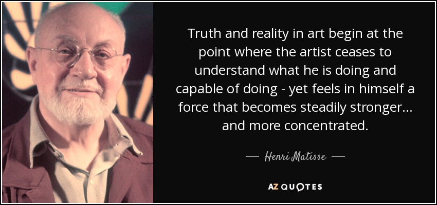 Truth and reality in art begin at the point where the artist ceases to understand what he is doing and capable of doing - yet feels in himself a force that becomes steadily stronger... and more concentrated. - Henri Matisse