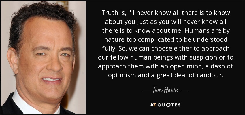 Truth is, I'll never know all there is to know about you just as you will never know all there is to know about me. Humans are by nature too complicated to be understood fully. So, we can choose either to approach our fellow human beings with suspicion or to approach them with an open mind, a dash of optimism and a great deal of candour. - Tom Hanks