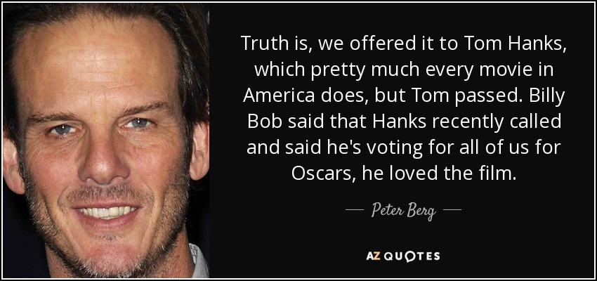 Truth is, we offered it to Tom Hanks, which pretty much every movie in America does, but Tom passed. Billy Bob said that Hanks recently called and said he's voting for all of us for Oscars, he loved the film. - Peter Berg