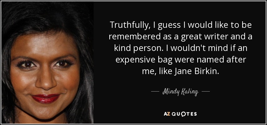 Truthfully, I guess I would like to be remembered as a great writer and a kind person. I wouldn't mind if an expensive bag were named after me, like Jane Birkin. - Mindy Kaling