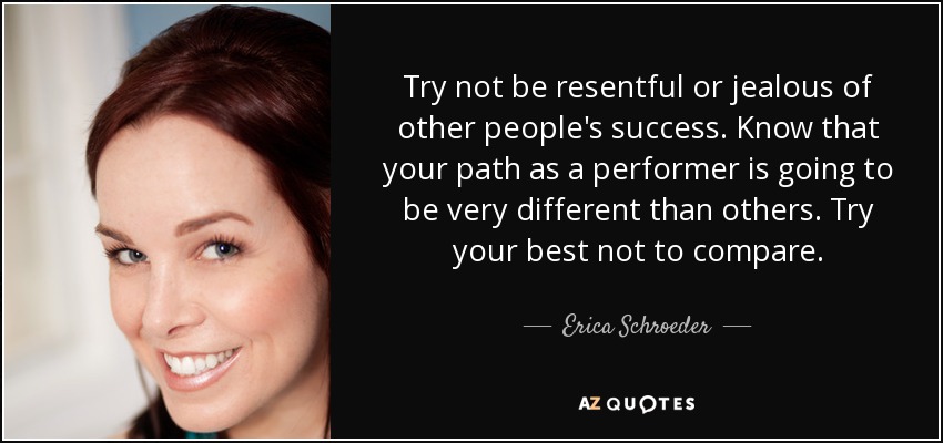 Try not be resentful or jealous of other people's success. Know that your path as a performer is going to be very different than others. Try your best not to compare. - Erica Schroeder