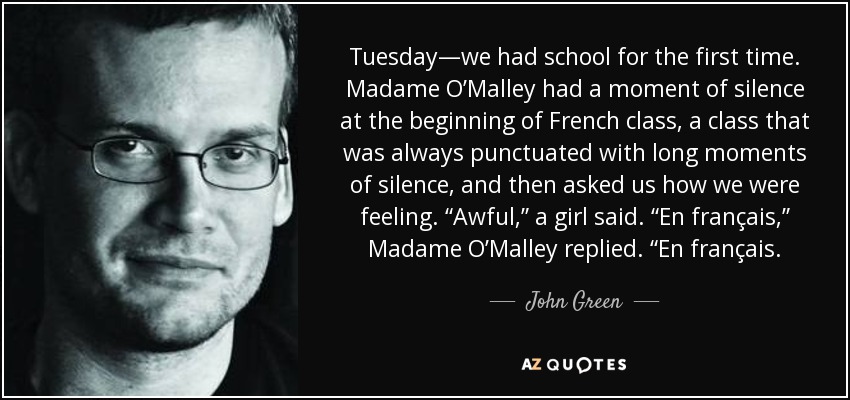 Tuesday—we had school for the first time. Madame O’Malley had a moment of silence at the beginning of French class, a class that was always punctuated with long moments of silence, and then asked us how we were feeling. “Awful,” a girl said. “En français,” Madame O’Malley replied. “En français. - John Green