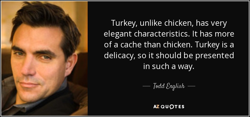 Turkey, unlike chicken, has very elegant characteristics. It has more of a cache than chicken. Turkey is a delicacy, so it should be presented in such a way. - Todd English