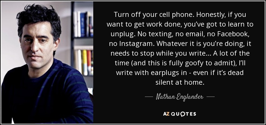 Turn off your cell phone. Honestly, if you want to get work done, you’ve got to learn to unplug. No texting, no email, no Facebook, no Instagram. Whatever it is you’re doing, it needs to stop while you write... A lot of the time (and this is fully goofy to admit), I’ll write with earplugs in - even if it’s dead silent at home. - Nathan Englander