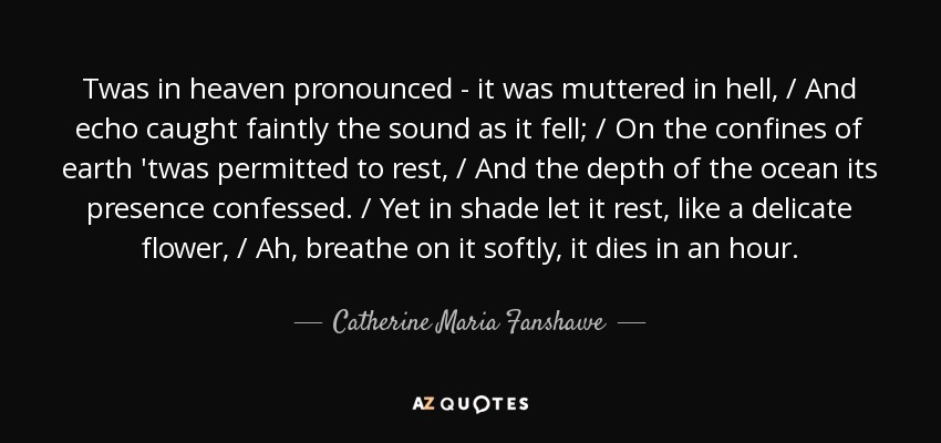 Twas in heaven pronounced - it was muttered in hell, / And echo caught faintly the sound as it fell; / On the confines of earth 'twas permitted to rest, / And the depth of the ocean its presence confessed. / Yet in shade let it rest, like a delicate flower, / Ah, breathe on it softly, it dies in an hour. - Catherine Maria Fanshawe