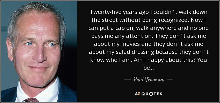 Twenty-five years ago I couldn`t walk down the street without being recognized. Now I can put a cap on, walk anywhere and no one pays me any attention. They don`t ask me about my movies and they don`t ask me about my salad dressing because they don`t know who I am. Am I happy about this? You bet. - Paul Newman