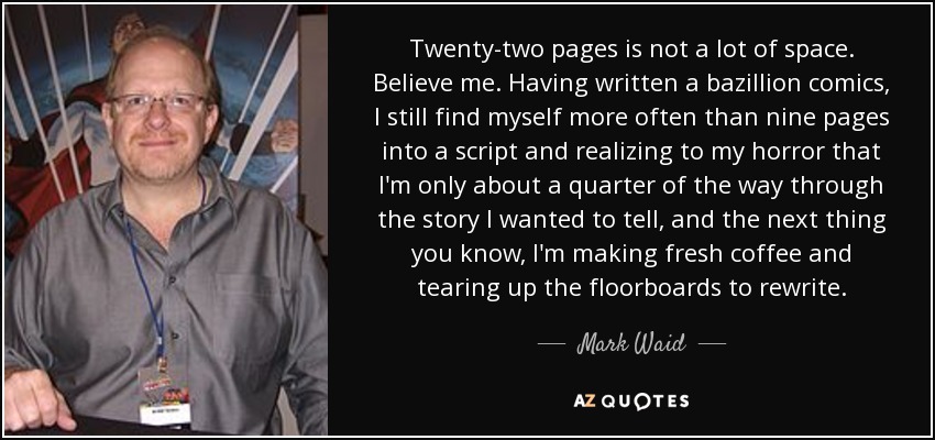 Twenty-two pages is not a lot of space. Believe me. Having written a bazillion comics, I still find myself more often than nine pages into a script and realizing to my horror that I'm only about a quarter of the way through the story I wanted to tell, and the next thing you know, I'm making fresh coffee and tearing up the floorboards to rewrite. - Mark Waid